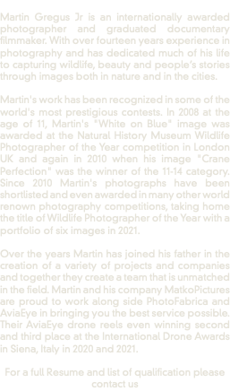  Martin Gregus Jr is an internationally awarded photographer and graduated documentary filmmaker. With over fourteen years experience in photography and has dedicated much of his life to capturing wildlife, beauty and people’s stories through images both in nature and in the cities. Martin's work has been recognized in some of the world's most prestigious contests. In 2008 at the age of 11, Martin's "White on Blue" image was awarded at the Natural History Museum Wildlife Photographer of the Year competition in London UK and again in 2010 when his image "Crane Perfection" was the winner of the 11-14 category. Since 2010 Martin's photographs have been shortlisted and even awarded in many other world renown photography competitions, taking home the title of Wildlife Photographer of the Year with a portfolio of six images in 2021. Over the years Martin has joined his father in the creation of a variety of projects and companies and together they create a team that is unmatched in the field. Martin and his company MatkoPictures are proud to work along side PhotoFabrica and AviaEye in bringing you the best service possible. Their AviaEye drone reels even winning second and third place at the International Drone Awards in Siena, Italy in 2020 and 2021. For a full Resume and list of qualification please contact us