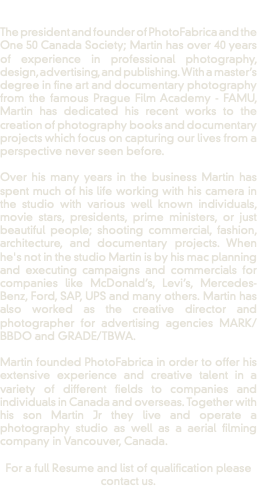  The president and founder of PhotoFabrica and the One 50 Canada Society; Martin has over 40 years of experience in professional photography, design, advertising, and publishing. With a master’s degree in fine art and documentary photography from the famous Prague Film Academy - FAMU, Martin has dedicated his recent works to the creation of photography books and documentary projects which focus on capturing our lives from a perspective never seen before. Over his many years in the business Martin has spent much of his life working with his camera in the studio with various well known individuals, movie stars, presidents, prime ministers, or just beautiful people; shooting commercial, fashion, architecture, and documentary projects. When he's not in the studio Martin is by his mac planning and executing campaigns and commercials for companies like McDonald’s, Levi’s, Mercedes-Benz, Ford, SAP, UPS and many others. Martin has also worked as the creative director and photographer for advertising agencies MARK/BBDO and GRADE/TBWA. Martin founded PhotoFabrica in order to offer his extensive experience and creative talent in a variety of different fields to companies and individuals in Canada and overseas. Together with his son Martin Jr they live and operate a photography studio as well as a aerial filming company in Vancouver, Canada. For a full Resume and list of qualification please contact us. 