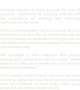  Working together as father and son for over 15 years we understand the meaning of family and the importance of creating and capturing memories for the future. Finding a photographer for your special day can be stressful and often heavily overpriced.; but we at PhotoFabrica are dedicated to bringing you an affordable and stress free photography service for your wedding day. We specialize in both ceremony and private photography sessions as well as custom drone services to offer you a whole new cool and jaw dropping perspective. Don't hesitate to get in touch with us to plan your wedding, capturing those memories and making them last a lifetime. To book simply send us an email and we will be in touch shortly.