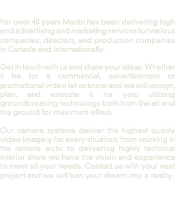  For over 40 years Martin has been delivering high end advertising and marketing services for various companies, directors, and production companies in Canada and internationally. Get in touch with us and share your ideas. Whether it be for a commercial, advertisement or promotional video let us know and we will design, plan, and execute it for you; utilizing groundbreaking technology both from the air and the ground for maximum effect. Our camera systems deliver the highest quality video imagery for every situation; from working in the remote arctic to delivering highly technical interior shots we have the vision and experience to meet all your needs. Contact us with your next project and we will turn your dream into a reality. 