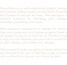  PhotoFabrica is a well established graphic design and website design studio serving North America and Europe for the last 40 years. We specialize in creative solutions for branding, print design, websites, publishing and more. With extensive experience in design for various high end customers and startup projects there is no project to big or to small for us. Whether it be a logo, or a full website; put your trust in us and let us plan, design, and create your dreams. Just browse through our gallery and see where we are the best fit for you or feel free to get in touch with us directly to discuss your future project. 