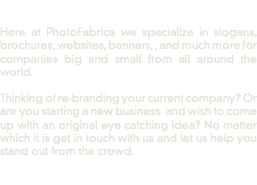  Here at PhotoFabrica we specialize in slogans, brochures, websites, banners, , and much more for companies big and small from all around the world. Thinking of re-branding your current company? Or are you starting a new business and wish to come up with an original eye catching idea? No matter which it is get in touch with us and let us help you stand out from the crowd. 