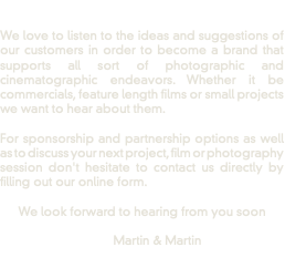  We love to listen to the ideas and suggestions of our customers in order to become a brand that supports all sort of photographic and cinematographic endeavors. Whether it be commercials, feature length films or small projects we want to hear about them. For sponsorship and partnership options as well as to discuss your next project, film or photography session don't hesitate to contact us directly by filling out our online form. We look forward to hearing from you soon Martin & Martin 