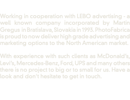  Working in cooperation with LEBO advertising - a well known company incorporated by Martin Gregus in Bratislava, Slovakia in 1993. PhotoFabrica is proud to now deliver high grade advertising and marketing options to the North American market. With experience with such clients as McDonald’s, Levi’s, Mercedes-Benz, Ford, UPS and many others there is no project to big or to small for us. Have a look and don't hesitate to get in touch. 